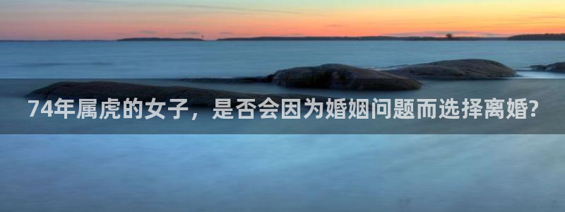 极悦娱乐加拿大app预测：74年属虎的女子，是否会因为婚姻问题而选择离婚?