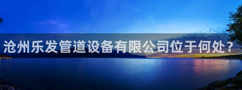 极悦娱乐平台注册账号：沧州乐发管道设备有限公司位于何处？