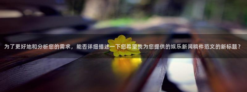 极悦娱乐下载入口：为了更好地和分析您的需求，能否详细描述一下您希望我为您提供的娱乐新闻稿件范文的新标题？