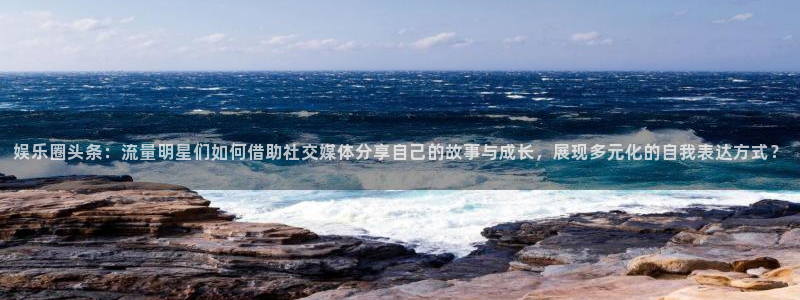 极悦娱乐平台注册账号：娱乐圈头条：流量明星们如何借助社交媒体分享自己的故事与成长，展现多元化的自我表达方式？